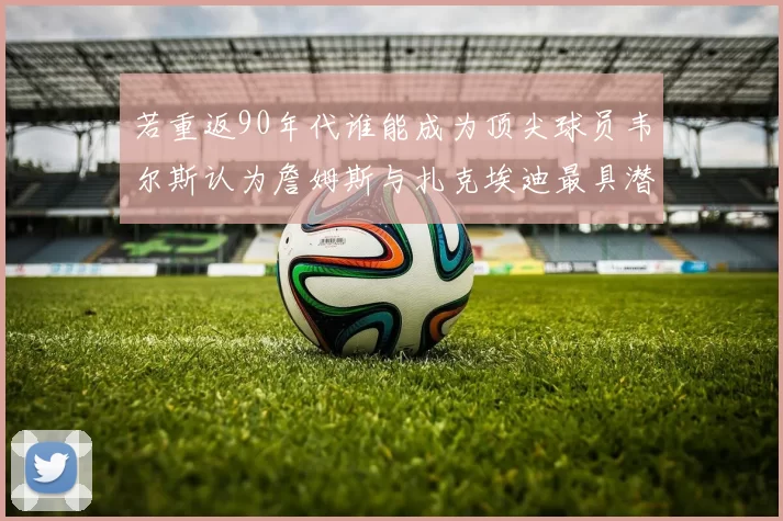 若重返90年代谁能成为顶尖球员韦尔斯认为詹姆斯与扎克埃迪最具潜力