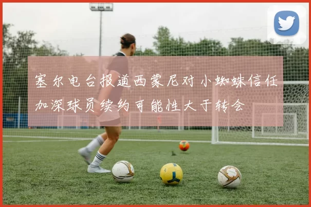 塞尔电台报道西蒙尼对小蜘蛛信任加深球员续约可能性大于转会
