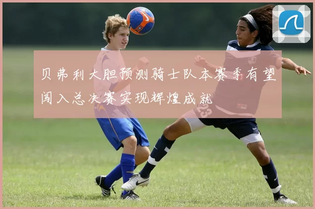 贝弗利大胆预测骑士队本赛季有望闯入总决赛实现辉煌成就