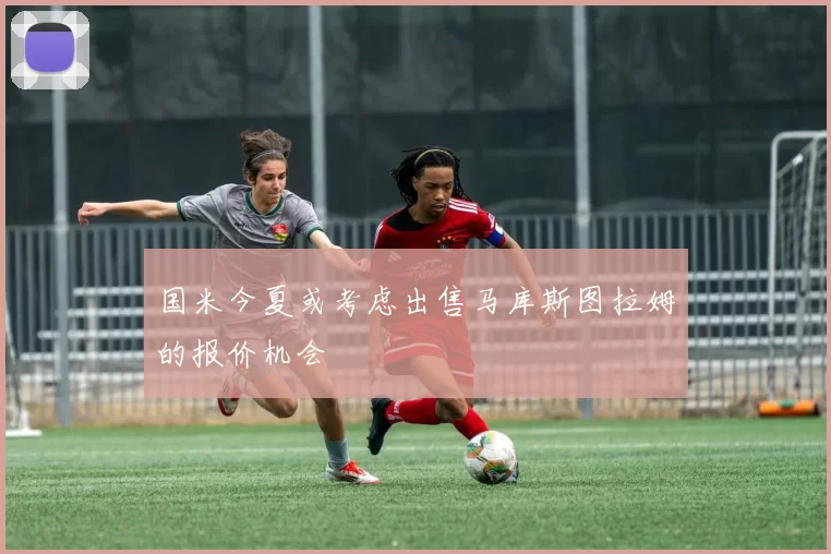 国米今夏或考虑出售马库斯图拉姆的报价机会