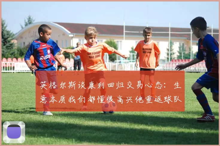 英格尔斯谈康利回归交易心态：生意本质我们都懂很高兴他重返球队