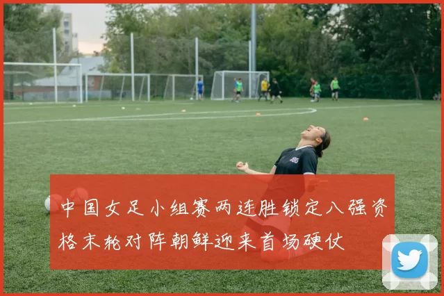 中国女足小组赛两连胜锁定八强资格末轮对阵朝鲜迎来首场硬仗