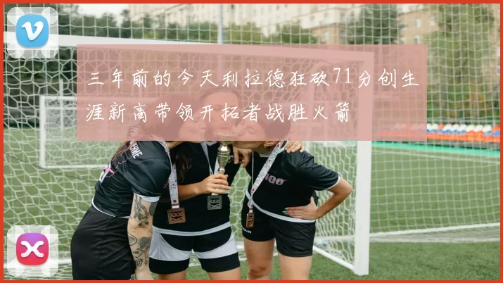 三年前的今天利拉德狂砍71分创生涯新高带领开拓者战胜火箭
