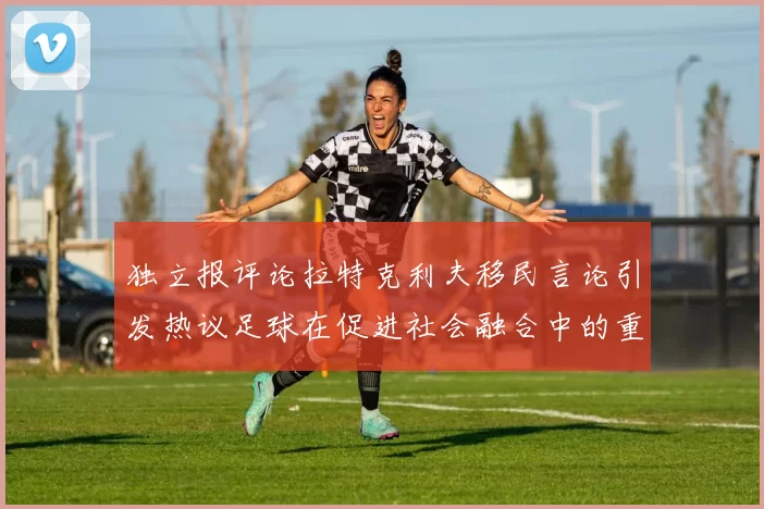 独立报评论拉特克利夫移民言论引发热议足球在促进社会融合中的重要作用