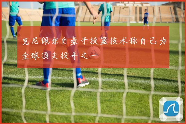 克尼佩尔自豪于投篮技术称自己为全球顶尖投手之一